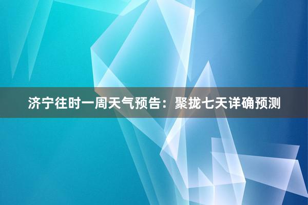 济宁往时一周天气预告：聚拢七天详确预测