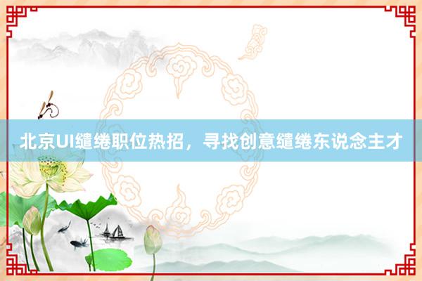 北京UI缱绻职位热招，寻找创意缱绻东说念主才