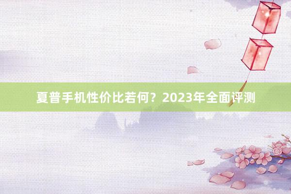 夏普手机性价比若何？2023年全面评测